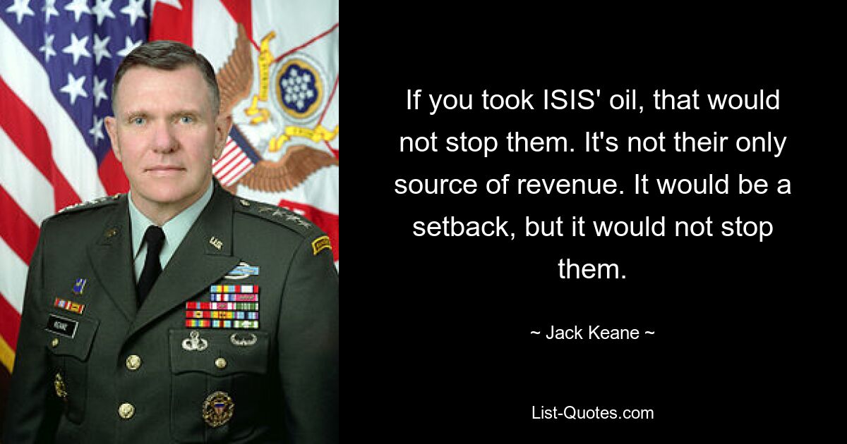 If you took ISIS' oil, that would not stop them. It's not their only source of revenue. It would be a setback, but it would not stop them. — © Jack Keane