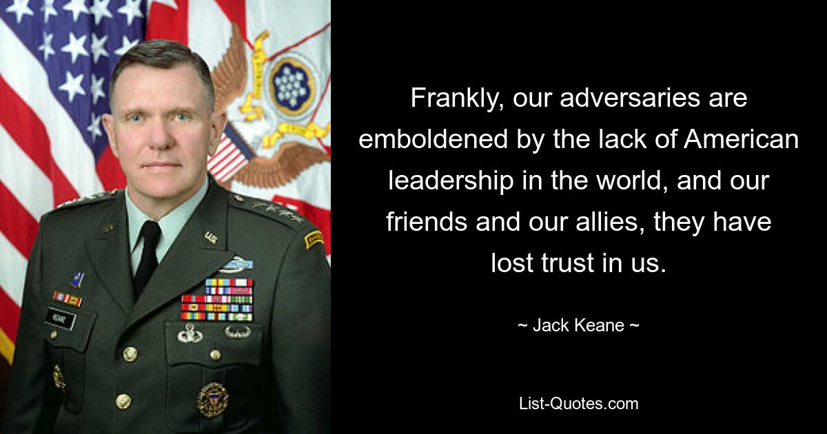 Frankly, our adversaries are emboldened by the lack of American leadership in the world, and our friends and our allies, they have lost trust in us. — © Jack Keane