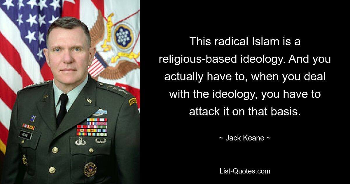 This radical Islam is a religious-based ideology. And you actually have to, when you deal with the ideology, you have to attack it on that basis. — © Jack Keane