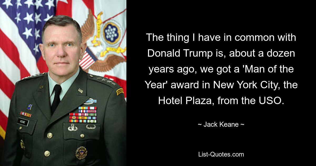 The thing I have in common with Donald Trump is, about a dozen years ago, we got a 'Man of the Year' award in New York City, the Hotel Plaza, from the USO. — © Jack Keane