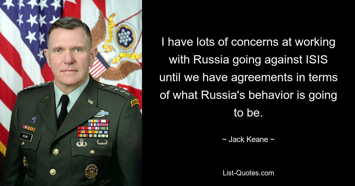 I have lots of concerns at working with Russia going against ISIS until we have agreements in terms of what Russia's behavior is going to be. — © Jack Keane