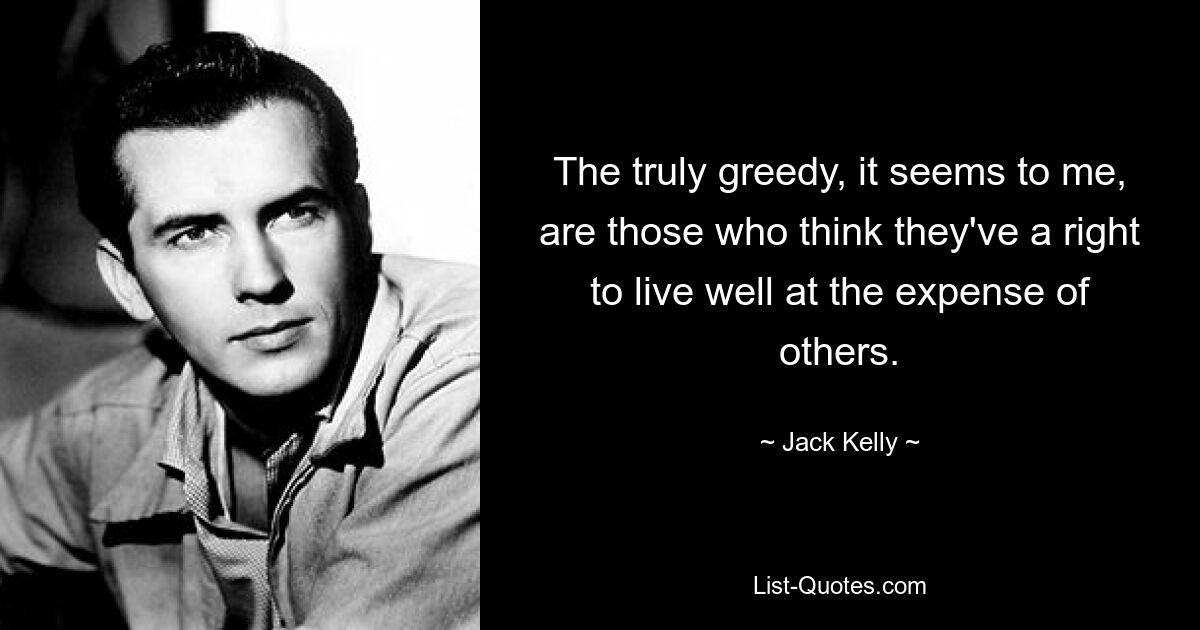 The truly greedy, it seems to me, are those who think they've a right to live well at the expense of others. — © Jack Kelly