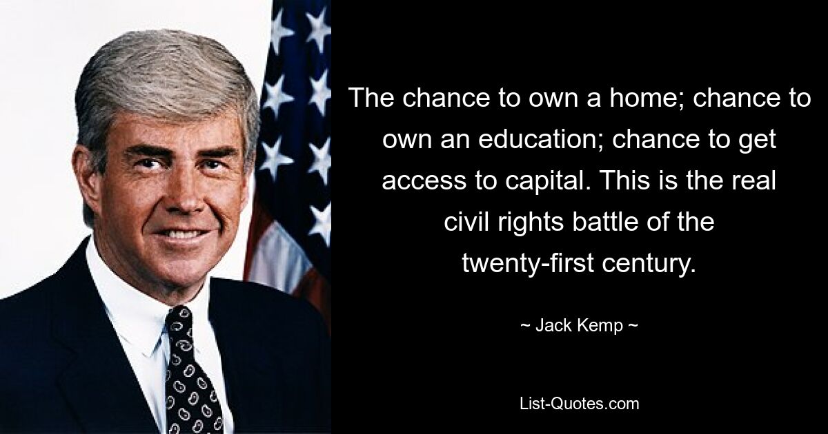 The chance to own a home; chance to own an education; chance to get access to capital. This is the real civil rights battle of the twenty-first century. — © Jack Kemp