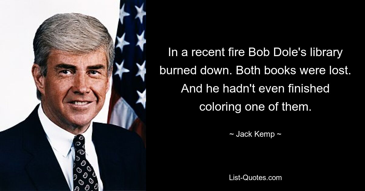 In a recent fire Bob Dole's library burned down. Both books were lost. And he hadn't even finished coloring one of them. — © Jack Kemp