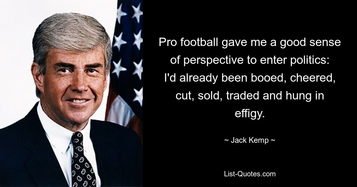 Pro football gave me a good sense of perspective to enter politics: I'd already been booed, cheered, cut, sold, traded and hung in effigy. — © Jack Kemp