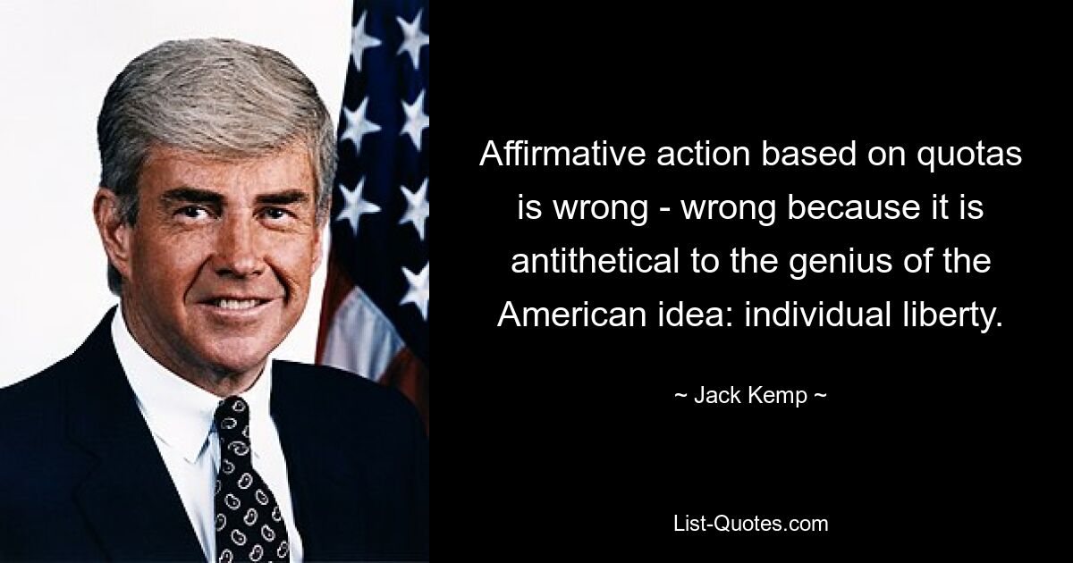 Affirmative action based on quotas is wrong - wrong because it is antithetical to the genius of the American idea: individual liberty. — © Jack Kemp