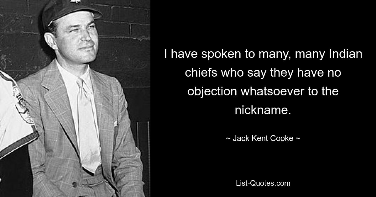 I have spoken to many, many Indian chiefs who say they have no objection whatsoever to the nickname. — © Jack Kent Cooke