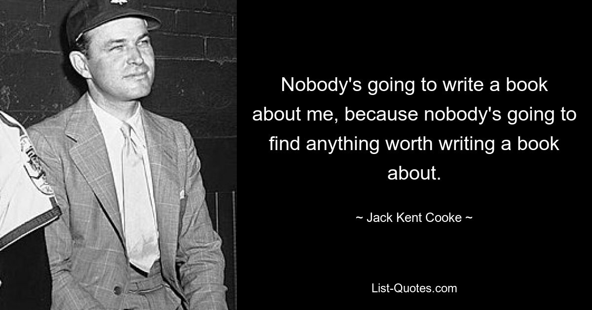 Nobody's going to write a book about me, because nobody's going to find anything worth writing a book about. — © Jack Kent Cooke