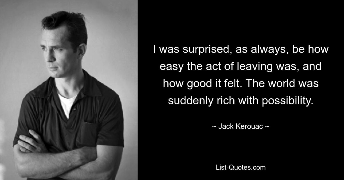 I was surprised, as always, be how easy the act of leaving was, and how good it felt. The world was suddenly rich with possibility. — © Jack Kerouac