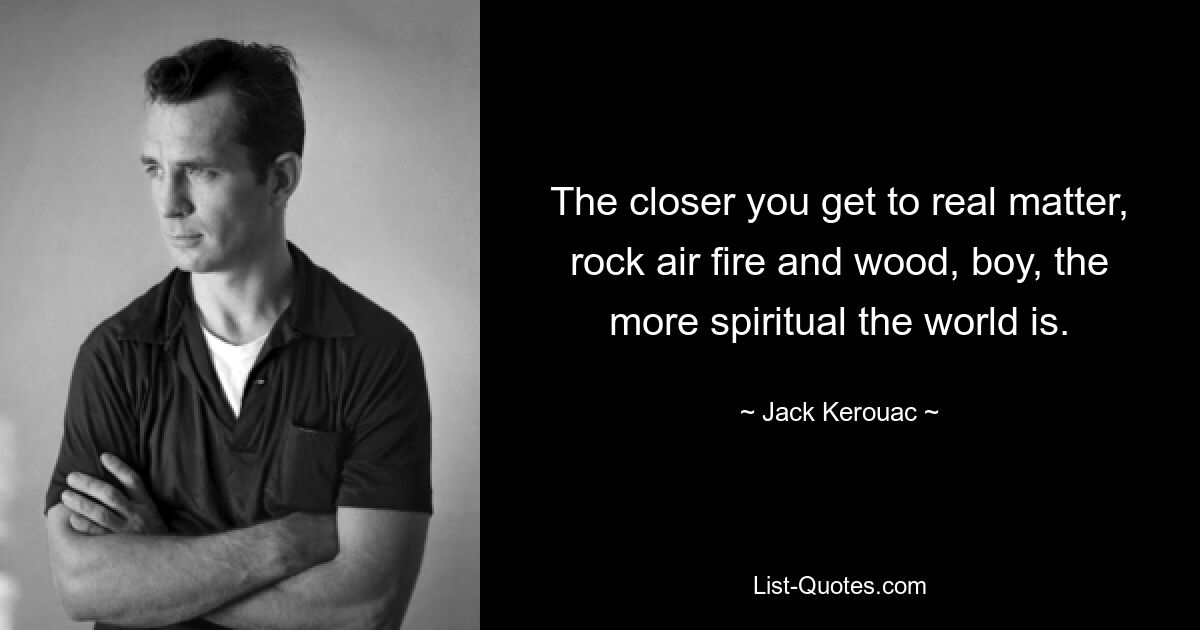 The closer you get to real matter, rock air fire and wood, boy, the more spiritual the world is. — © Jack Kerouac