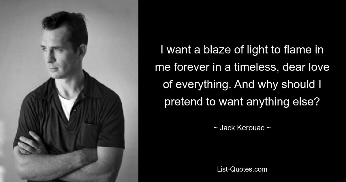 I want a blaze of light to flame in me forever in a timeless, dear love of everything. And why should I pretend to want anything else? — © Jack Kerouac