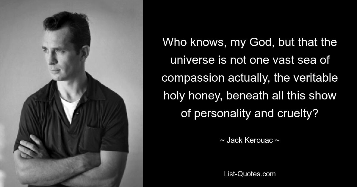 Who knows, my God, but that the universe is not one vast sea of compassion actually, the veritable holy honey, beneath all this show of personality and cruelty? — © Jack Kerouac