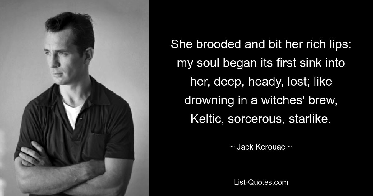 She brooded and bit her rich lips: my soul began its first sink into her, deep, heady, lost; like drowning in a witches' brew, Keltic, sorcerous, starlike. — © Jack Kerouac