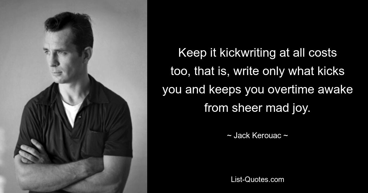 Keep it kickwriting at all costs too, that is, write only what kicks you and keeps you overtime awake from sheer mad joy. — © Jack Kerouac