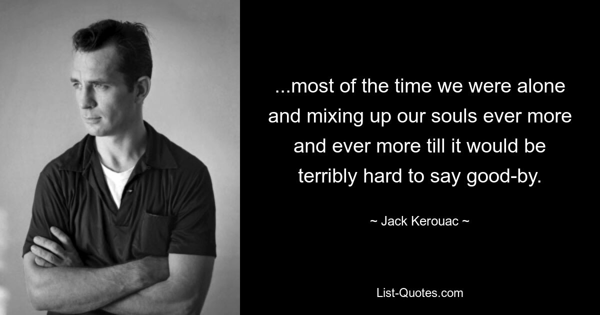 ...most of the time we were alone and mixing up our souls ever more and ever more till it would be terribly hard to say good-by. — © Jack Kerouac