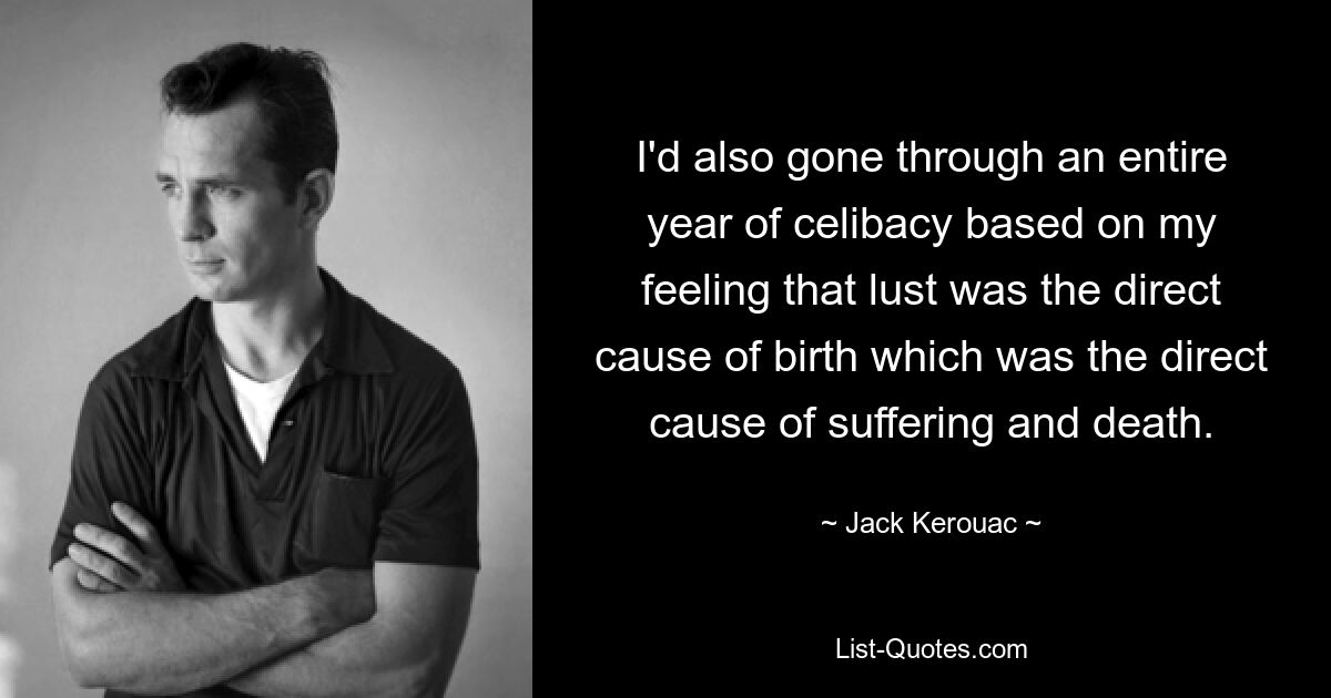 I'd also gone through an entire year of celibacy based on my feeling that lust was the direct cause of birth which was the direct cause of suffering and death. — © Jack Kerouac