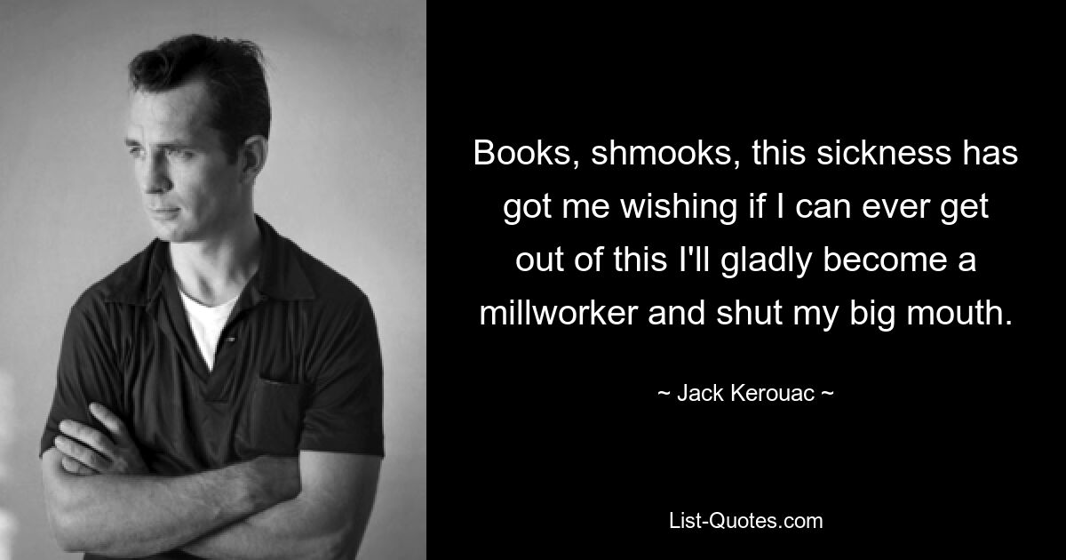 Books, shmooks, this sickness has got me wishing if I can ever get out of this I'll gladly become a millworker and shut my big mouth. — © Jack Kerouac