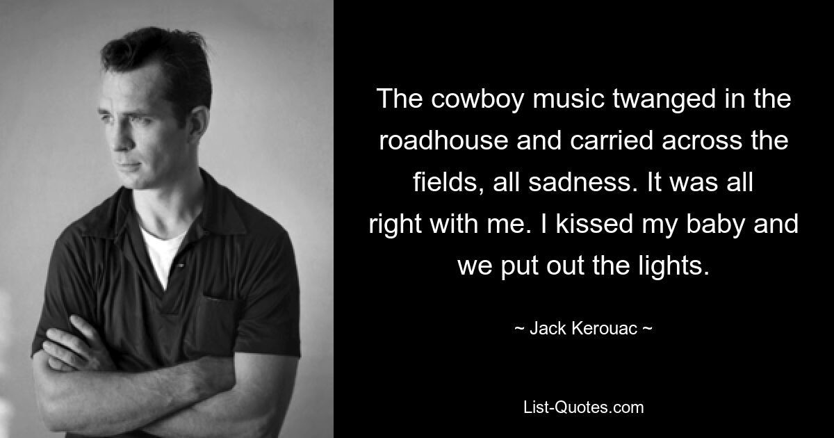 The cowboy music twanged in the roadhouse and carried across the fields, all sadness. It was all right with me. I kissed my baby and we put out the lights. — © Jack Kerouac