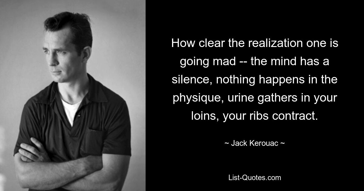 How clear the realization one is going mad -- the mind has a silence, nothing happens in the physique, urine gathers in your loins, your ribs contract. — © Jack Kerouac