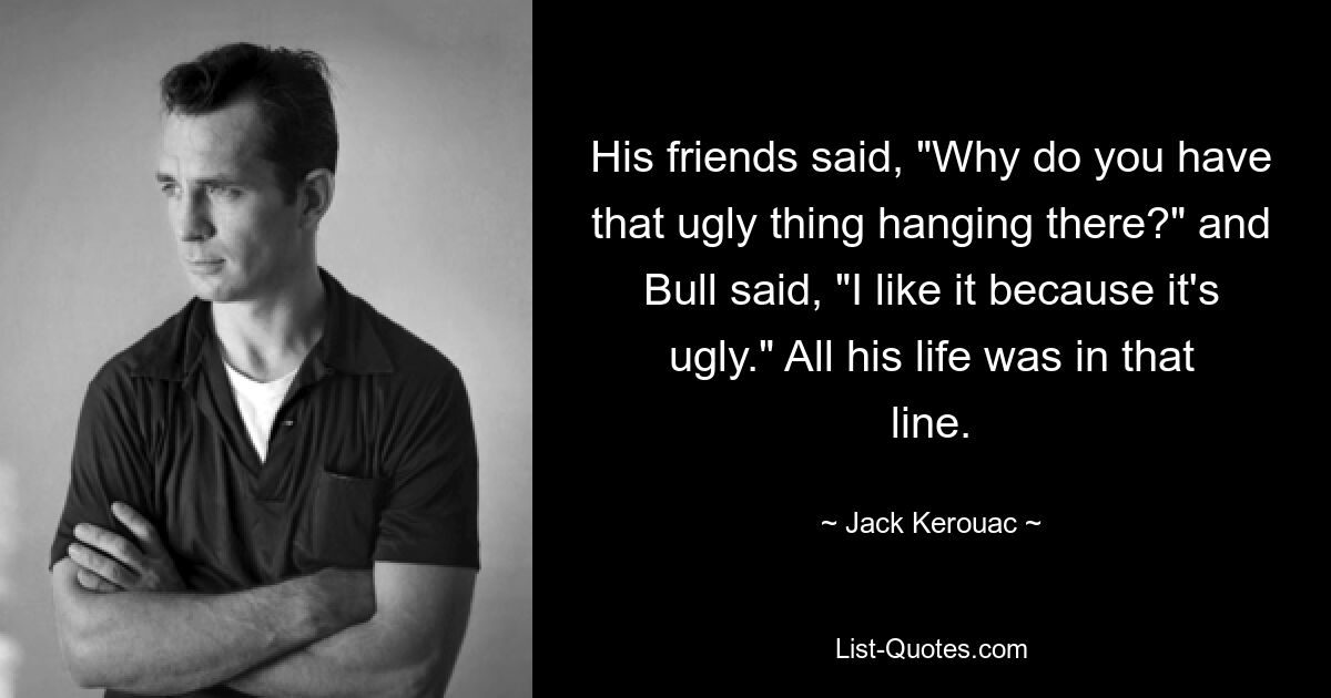 His friends said, "Why do you have that ugly thing hanging there?" and Bull said, "I like it because it's ugly." All his life was in that line. — © Jack Kerouac