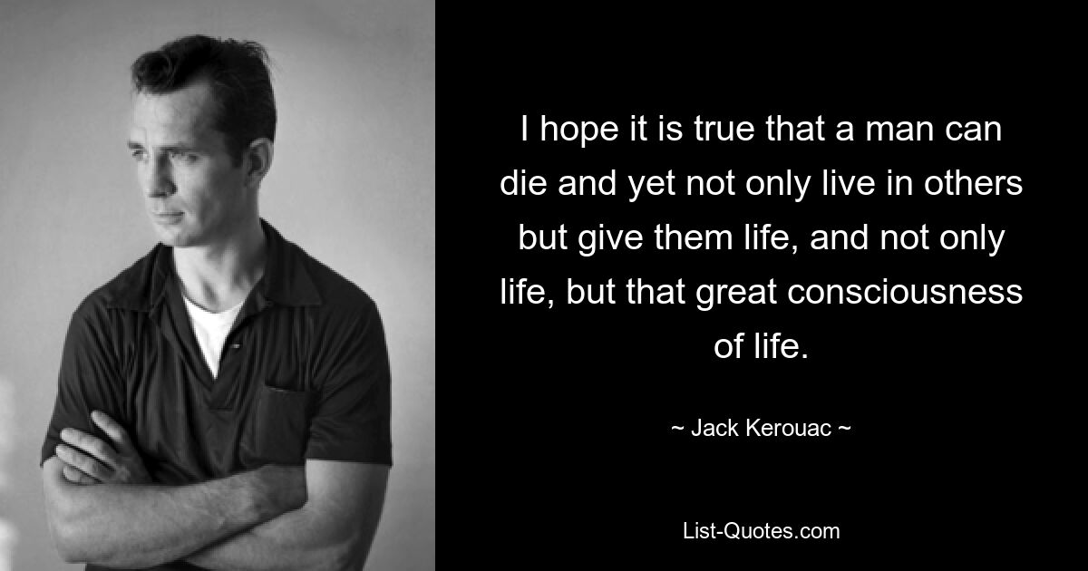 I hope it is true that a man can die and yet not only live in others but give them life, and not only life, but that great consciousness of life. — © Jack Kerouac