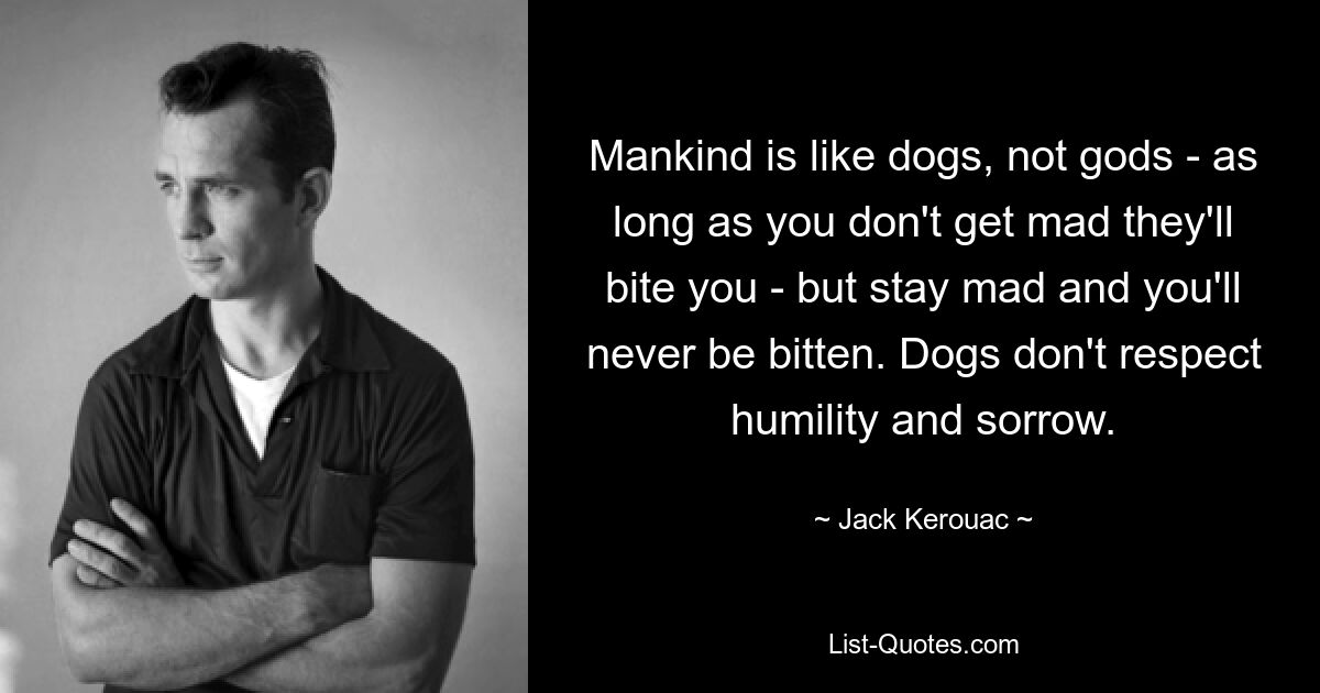 Mankind is like dogs, not gods - as long as you don't get mad they'll bite you - but stay mad and you'll never be bitten. Dogs don't respect humility and sorrow. — © Jack Kerouac