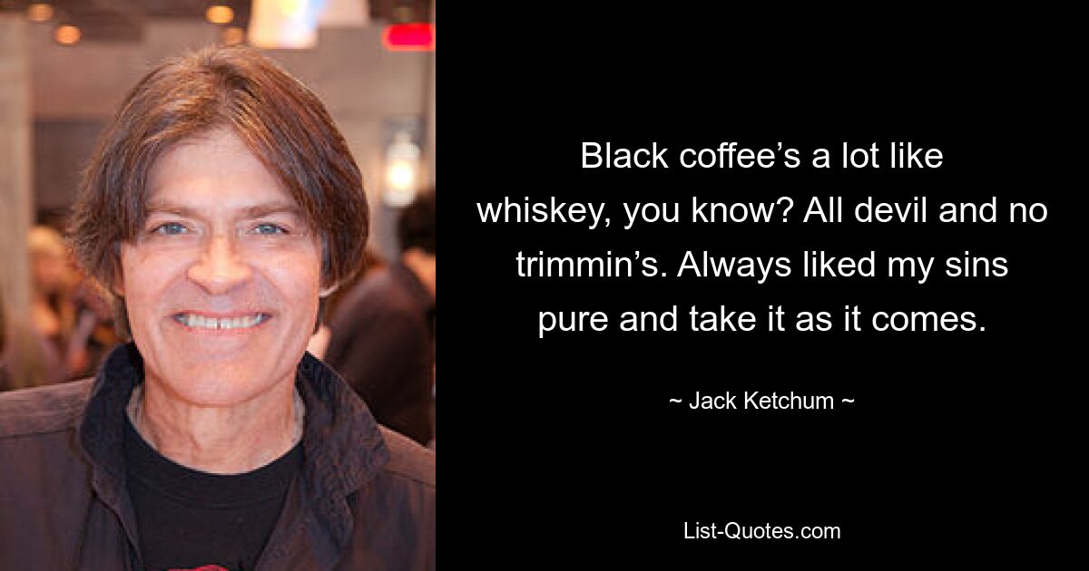 Black coffee’s a lot like whiskey, you know? All devil and no trimmin’s. Always liked my sins pure and take it as it comes. — © Jack Ketchum