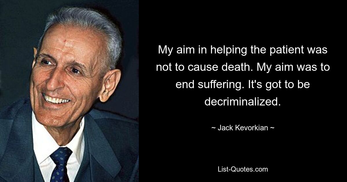 My aim in helping the patient was not to cause death. My aim was to end suffering. It's got to be decriminalized. — © Jack Kevorkian