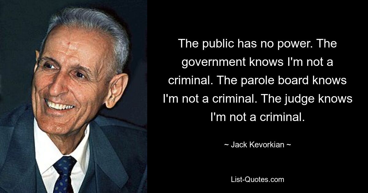 The public has no power. The government knows I'm not a criminal. The parole board knows I'm not a criminal. The judge knows I'm not a criminal. — © Jack Kevorkian