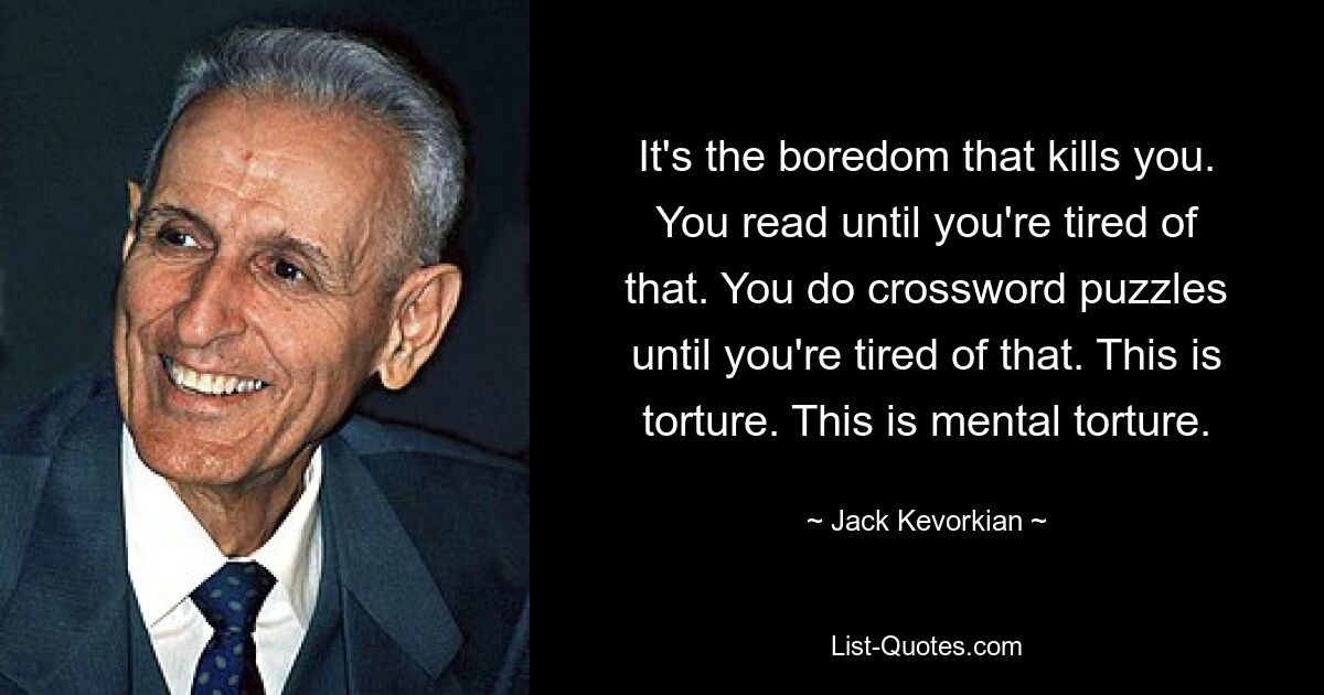 It's the boredom that kills you. You read until you're tired of that. You do crossword puzzles until you're tired of that. This is torture. This is mental torture. — © Jack Kevorkian