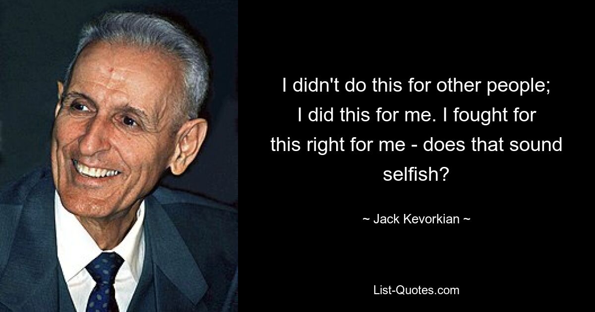 I didn't do this for other people; I did this for me. I fought for this right for me - does that sound selfish? — © Jack Kevorkian