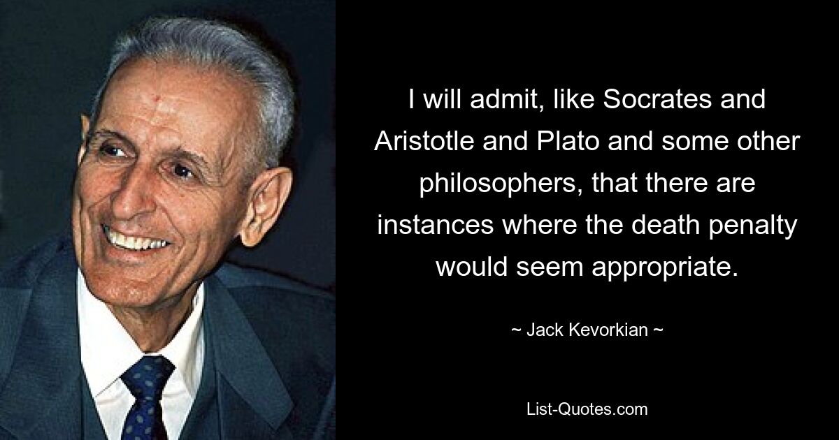 I will admit, like Socrates and Aristotle and Plato and some other philosophers, that there are instances where the death penalty would seem appropriate. — © Jack Kevorkian