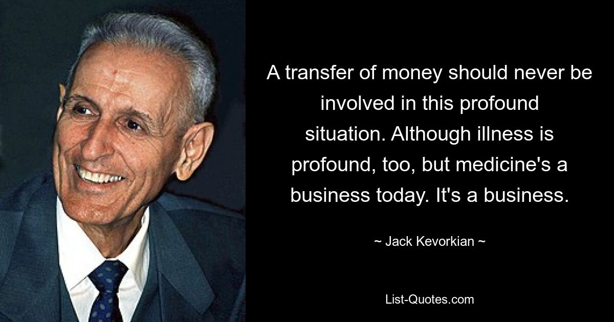 A transfer of money should never be involved in this profound situation. Although illness is profound, too, but medicine's a business today. It's a business. — © Jack Kevorkian