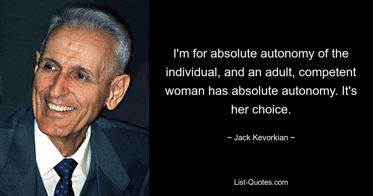 I'm for absolute autonomy of the individual, and an adult, competent woman has absolute autonomy. It's her choice. — © Jack Kevorkian