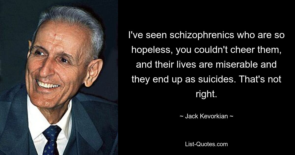 I've seen schizophrenics who are so hopeless, you couldn't cheer them, and their lives are miserable and they end up as suicides. That's not right. — © Jack Kevorkian