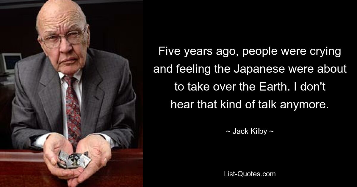 Five years ago, people were crying and feeling the Japanese were about to take over the Earth. I don't hear that kind of talk anymore. — © Jack Kilby