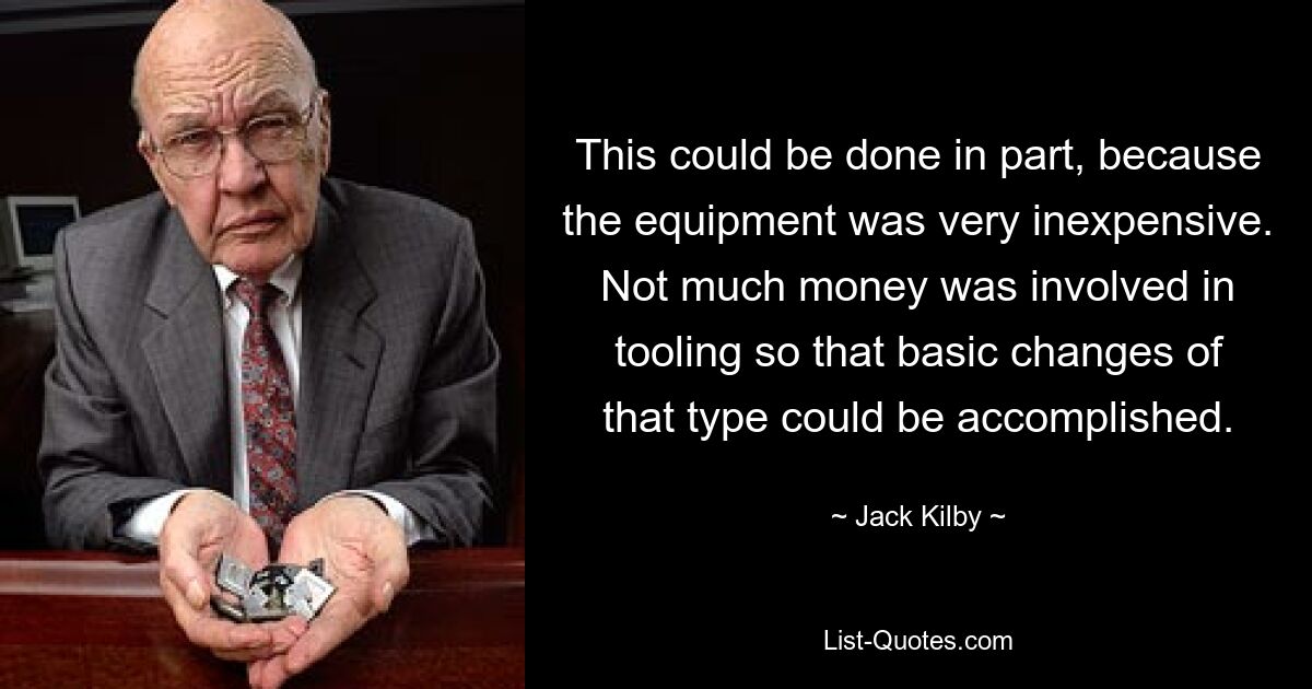 This could be done in part, because the equipment was very inexpensive. Not much money was involved in tooling so that basic changes of that type could be accomplished. — © Jack Kilby