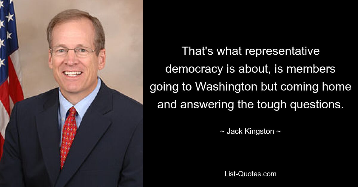 That's what representative democracy is about, is members going to Washington but coming home and answering the tough questions. — © Jack Kingston