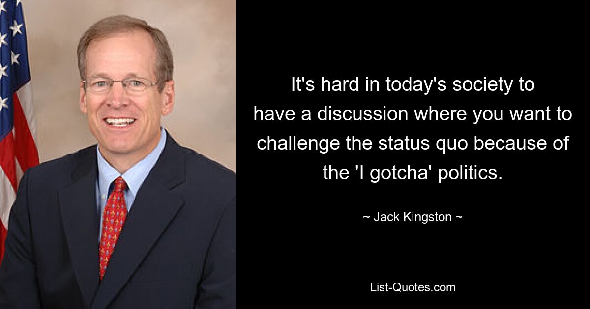 It's hard in today's society to have a discussion where you want to challenge the status quo because of the 'I gotcha' politics. — © Jack Kingston