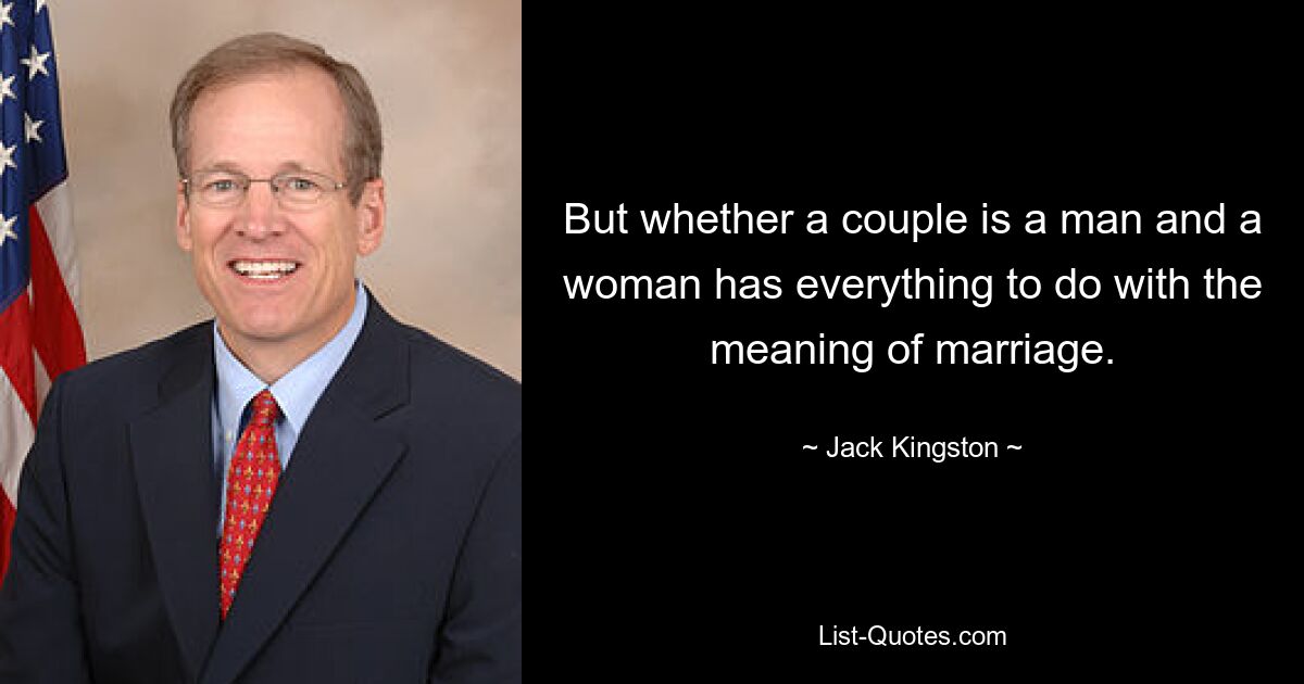 But whether a couple is a man and a woman has everything to do with the meaning of marriage. — © Jack Kingston