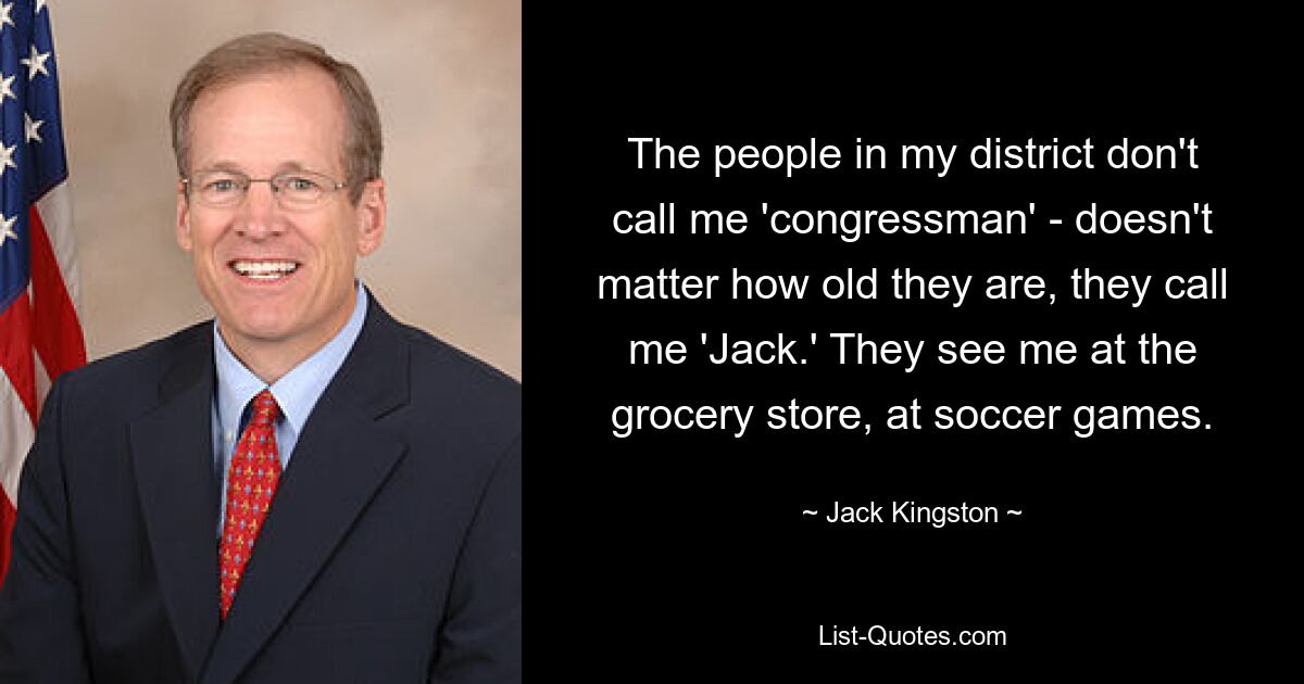 The people in my district don't call me 'congressman' - doesn't matter how old they are, they call me 'Jack.' They see me at the grocery store, at soccer games. — © Jack Kingston