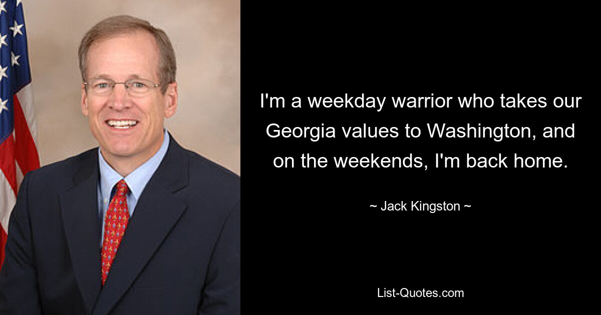 I'm a weekday warrior who takes our Georgia values to Washington, and on the weekends, I'm back home. — © Jack Kingston