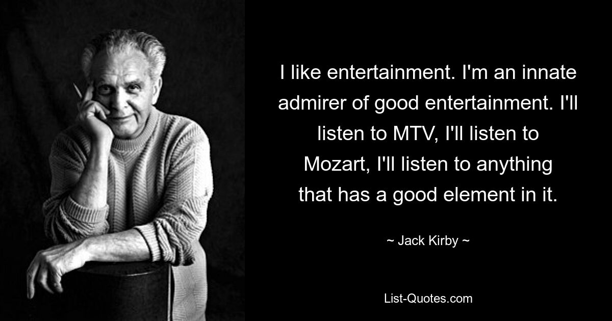 I like entertainment. I'm an innate admirer of good entertainment. I'll listen to MTV, I'll listen to Mozart, I'll listen to anything that has a good element in it. — © Jack Kirby