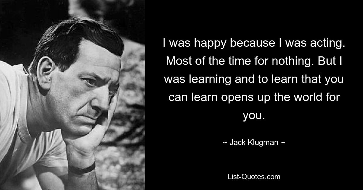 I was happy because I was acting. Most of the time for nothing. But I was learning and to learn that you can learn opens up the world for you. — © Jack Klugman