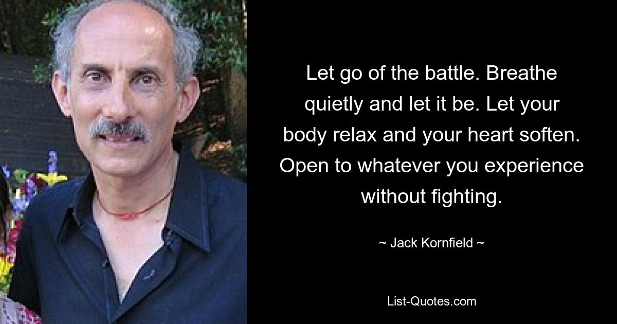 Let go of the battle. Breathe quietly and let it be. Let your body relax and your heart soften. Open to whatever you experience without fighting. — © Jack Kornfield