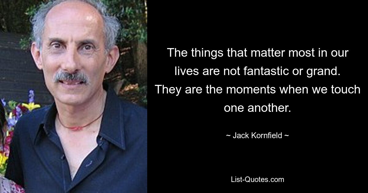 The things that matter most in our lives are not fantastic or grand. They are the moments when we touch one another. — © Jack Kornfield