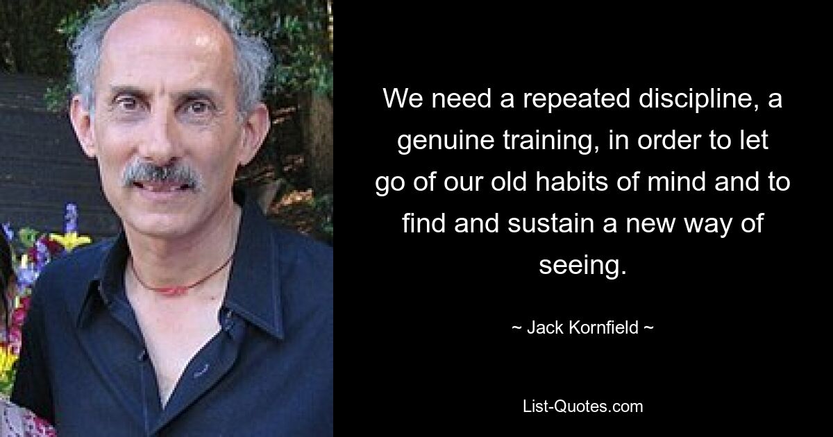 We need a repeated discipline, a genuine training, in order to let go of our old habits of mind and to find and sustain a new way of seeing. — © Jack Kornfield