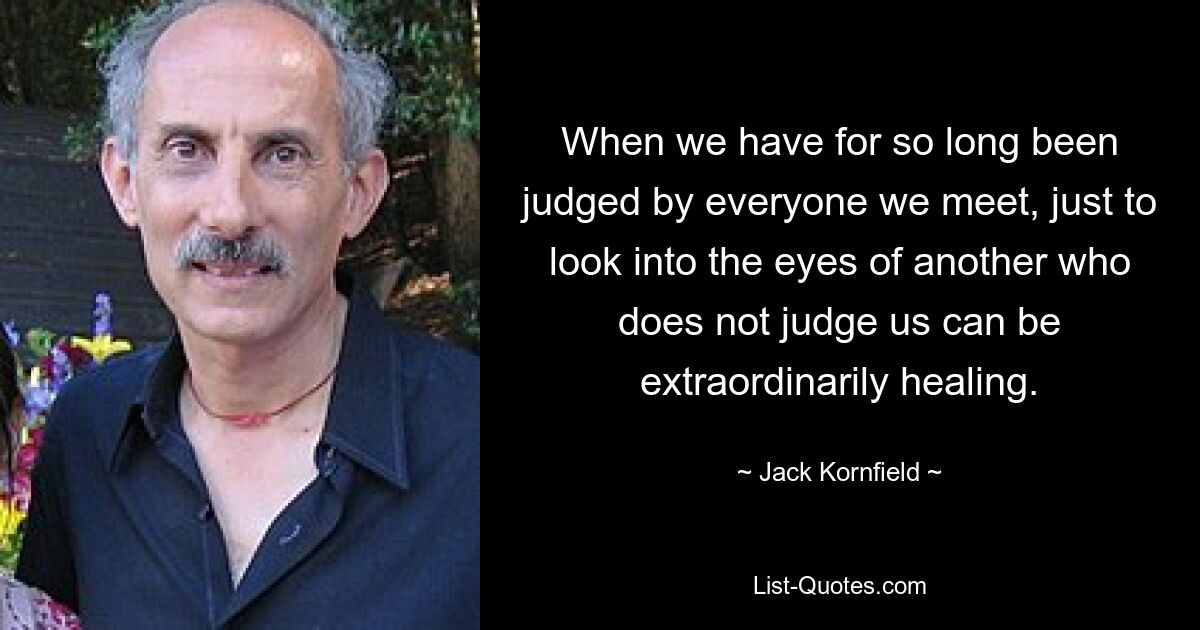 When we have for so long been judged by everyone we meet, just to look into the eyes of another who does not judge us can be extraordinarily healing. — © Jack Kornfield