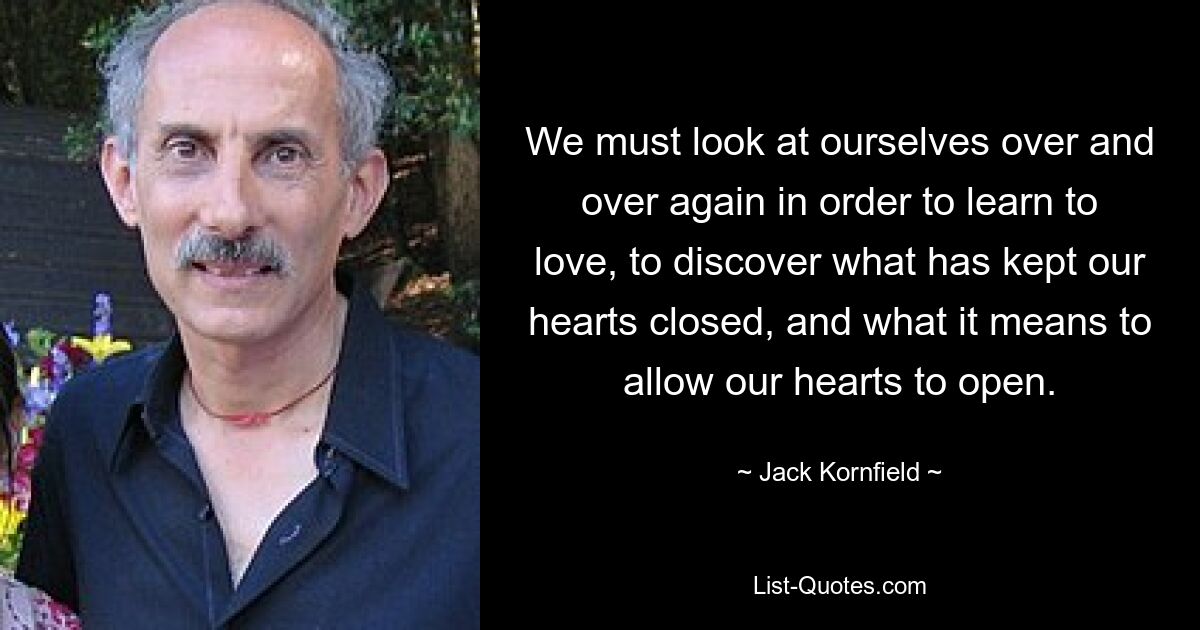 We must look at ourselves over and over again in order to learn to love, to discover what has kept our hearts closed, and what it means to allow our hearts to open. — © Jack Kornfield