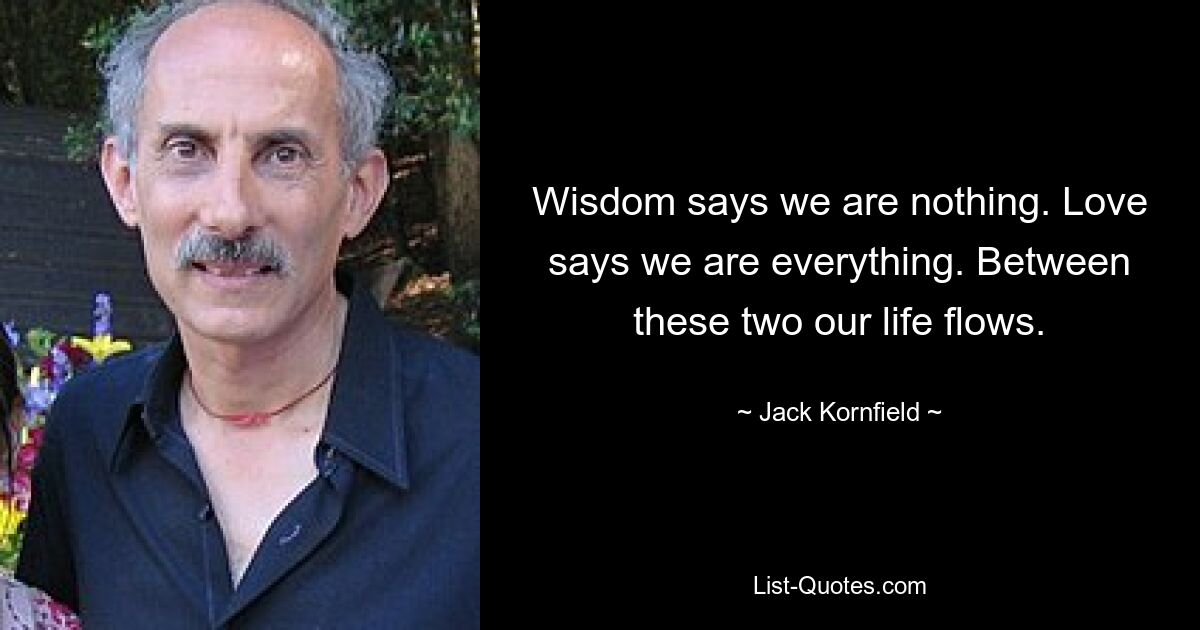 Wisdom says we are nothing. Love says we are everything. Between these two our life flows. — © Jack Kornfield